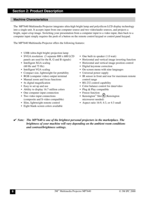 Page 83M™ Multimedia Projector MP76408© 3M IPC 2000
Section 2: Product Description
Machine Characteristics
The  MP7640 Multimedia Projector integrates ultra-high bright lamp and polysilicon LCD display technology
into a single unit. It accepts input from one computer source and two video/audio sources, and projects a
bright, super-crisp image. Switching your presentation from a computer input to a video input, then back to a
computer input simply requires the push of a button on the remote control keypad or...