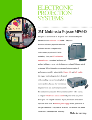 Page 1Designed for professionals on the go, the 3MTMMultimedia Projector
MP8640 delivers full-screen SVGA(800 x 600) color 
resolution, effortless projection and visual
brilliance in a sleek, compact design. 
Active-matrix polysilicon TFT LCD 
technology gives you 16.7 million rich, 
saturated colors,exceptional brightness and
uniform brilliance Ñ even with the lights on. A robust 650-lumen optical
system and lightweight design provide a perfect combination of 
performance, versatility and portability....
