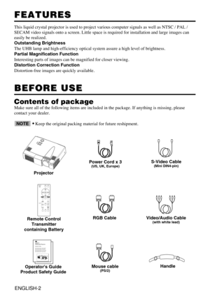 Page 2ENGLISH-2
FEATURES FEATURES
This liquid crystal projector is used to project various computer signals as well as NTSC / PAL /
SECAM video signals onto a screen. Little space is required for installation and large images can
easily be realized.
Outstanding Brightness
The UHB lamp and high-efficiency optical system assure a high level of brightness.
Partial Magnification Function
Interesting parts of images can be magnified for closer viewing. 
Distortion Correction Function
Distortion-free images are...