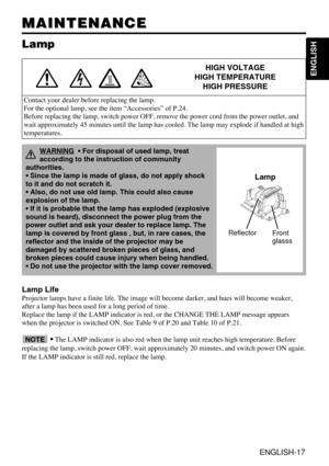 Page 17ENGLISH-17
ENGLISH
MAINTENANCE MAINTENANCE
Lamp
HIGH VOLTAGE
HIGH TEMPERATURE
HIGH PRESSURE
Contact your dealer before replacing the lamp.
For the optional lamp, see the item “Accessories” of P.24.
Before replacing the lamp, switch power OFF, remove the power cord from the power outlet, and
wait approximately 45 minutes until the lamp has cooled. The lamp may explode if handled at high
temperatures.
Lamp Life
Projector lamps have a finite life. The image will become darker, and hues will become weaker,...