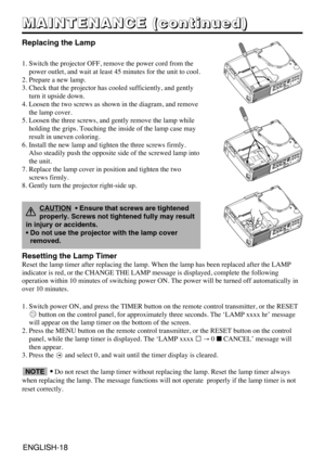 Page 18ENGLISH-18ENGLISH-18
M M M M
A A A A
I I I I
N N N N
T T T T
E E E E
N N N N
A A A A
N N N N
C C C C
E E E E
       
( ( ( (
c c c c
o o o o
n n n n
t t t t
i i i i
n n n n
u u u u
e e e e
d d d d
) ) ) )
Replacing the Lamp
1. Switch the projector OFF, remove the power cord from the
power outlet, and wait at least 45 minutes for the unit to cool.
2. Prepare a new lamp.
3. Check that the projector has cooled sufficiently, and gently
turn it upside down.
4. Loosen the two screws as shown in the diagram,...