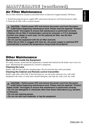 Page 19ENGLISH-19
ENGLISH
ENGLISH-19
M M M M
A A A A
I I I I
N N N N
T T T T
E E E E
N N N N
A A A A
N N N N
C C C C
E E E E
       
( ( ( (
c c c c
o o o o
n n n n
t t t t
i i i i
n n n n
u u u u
e e e e
d d d d
) ) ) )
Air Filter Maintenance
The air filter should be cleaned as described below at intervals of approximately 100 hours.
1. Switch the projector power supply OFF, and remove the power cord from the power outlet.
2. Clean the air filter with a vacuum cleaner.
Other Maintenance
Maintenance Inside the...