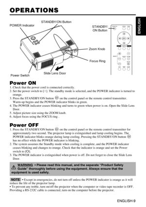 Page 9ENGLISH-9
ENGLISH
ENGLISH-9
OPERATIONS OPERATIONS
Power ON
1. Check that the power cord is connected correctly.
2. Set the power switch to [ | ]. The standby mode is selected, and the POWER indicator is turned to
orange.
3. Press the STANDBY/ON button  on the control panel or the remote control transmitter.
Warm-up begins and the POWER indicator blinks in green.
4. The POWER indicator ceases blinking and turns to green when power is on. Open the Slide Lens
Door.
5. Adjust picture size using the ZOOM...