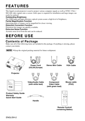 Page 2ENGLISH-2
FEATURES
FEATURES
This liquid crystal projector is used to project various computer signal\
s as well as NTSC / PAL /
SECAM video signals onto a screen. Little space is required for installa\
tion and large images can
easily be realized.
Outstanding Brightness
The UHB lamp and high-efficiency optical system assure a high level of b\
rightness.
Partial Magnification Function
Interesting parts of images can be magnified for closer viewing. 
Distortion Correction Function
Distortion-free images...