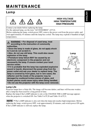 Page 17ENGLISH-17
ENGLISH
MAINTENANCE MAINTENANCE
Lamp
HIGH VOLTAGE
HIGH TEMPERATURE
HIGH PRESSURE
Contact your dealer before replacing the lamp.
For the optional lamp, see the item “ACCESSORIES” of P.24.
Before replacing the lamp, switch power OFF, remove the power cord from the power outlet, and
wait approximately 45 minutes until the lamp has cooled. The lamp may explode if handled at high
temperatures.
Lamp Life
Projector lamps have a finite life. The image will become darker, and hues will become weaker,...