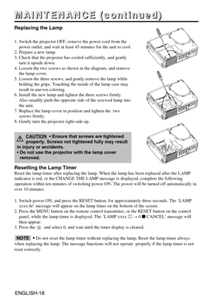 Page 18ENGLISH-18ENGLISH-18
M M M M
A A A A
I I I I
N N N N
T T T T
E E E E
N N N N
A A A A
N N N N
C C C C
E E E E
       
( ( ( (
c c c c
o o o o
n n n n
t t t t
i i i i
n n n n
u u u u
e e e e
d d d d
) ) ) )
Replacing the Lamp
1. Switch the projector OFF, remove the power cord from the
power outlet, and wait at least 45 minutes for the unit to cool.
2. Prepare a new lamp.
3. Check that the projector has cooled sufficiently, and gently
turn it upside down.
4. Loosen the two screws as shown in the diagram,...