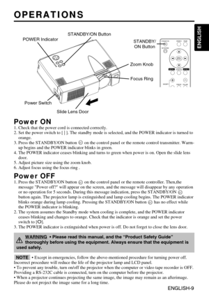 Page 9ENGLISH-9
ENGLISH
ENGLISH-9
OPERATIONS OPERATIONS
Power ON1. Check that the power cord is connected correctly.
2. Set the power switch to [ | ]. The standby mode is selected, and the POWER indicator is turned to
orange.
3. Press the STANDBY/ON button  on the control panel or the remote control transmitter. Warm-
up begins and the POWER indicator blinks in green.
4. The POWER indicator ceases blinking and turns to green when power is on. Open the slide lens
door.
5. Adjust picture size using the zoom...