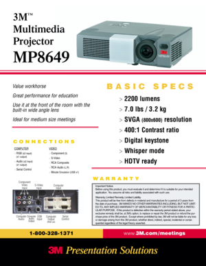 Page 1Value workhorse
Great performance for education
Use it at the front of the room with the 
built-in wide angle lens
Ideal for medium size meetings
CONNECTIONS
www.3M.com / meetings
1-800-328-1371
>2200 lumens
> 7.0 lbs / 3.2 kg
> SVGA 
(800x600)resolution
> 400:1 Contrast ratio
> Digital keystone
> Whisper mode
> HDTV ready
3M
™
Multimedia
Projector
MP8649
BASIC SPECS
COMPUTER
> RGB (x2 input)
(x1 output)
> 
Audio (x2 input)
(x1 output)
> 
Serial ControlVIDEO
> Component(3)
> 
S-Video
> RCA Composite
>...