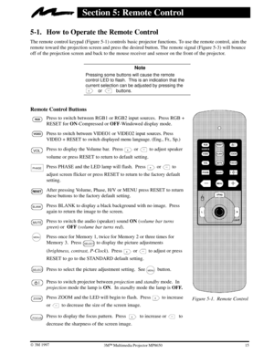 Page 19Figure 5-1. Remote Control
15 W 3M 19973ME Multimedia Projector MP8650
Section 5: Remote Control
5-1. How to Operate the Remote Control
The remote control keypad (Figure 5-1) controls basic projector functions. To use the remote control, aim the
remote toward the projection screen and press the desired button. The remote signal (Figure 5-3) will bounce
off of the projection screen and back to the mouse receiver and sensor on the front of the projector.
 Note
Pressing some buttons will cause the remote...