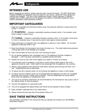 Page 51 W 3M 19973ME Multimedia Projector MP8650
Safeguards
INTENDED USE
Before operating the machine, please read the entire manual thoroughly.  The 3ME Multimedia
Projector MP8650 was designed, built and tested for use indoors, using 3ME brand lamps and
nominal local voltages.  The use of other replacement lamps, outdoor operation or different
voltages has not been tested and could damage the projector or peripheral equipment and/or
create a potentially unsafe operating condition.
IMPORTANT SAFEGUARDS 
1....