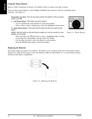 Page 20ENGLISH
18 3M 19973M Multimedia Projector MP8660
Using the Mouse Buttons
Refer to Cable Connections in Section 3 for details on how to connect your type of mouse.
There are three mouse buttons L-Left, R-Right and DRAG and a mini±joy stick for controlling mouse
functions.  See Figure 5-3.
Mouse Mini±Joy Stick: The mini±joy stick controls the position of the on-screen
cursor or pointer.
L ± Left Mouse Button: This button has two functions.
Use it to perform the same function as a left mouse button...