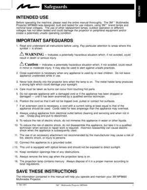 Page 3ENGLISH
1  3M 19973M Multimedia Projector MP8660
Safeguards
INTENDED USE
Before operating the machine, please read the entire manual thoroughly.  The 3M Multimedia
Projector MP8660 was designed, built and tested for use indoors, using 3M brand lamps and
nominal local voltages.  The use of other replacement lamps, outdoor operation or different
voltages has not been tested and could damage the projector or peripheral equipment and/or
create a potentially unsafe operating condition.
IMPORTANT SAFEGUARDS...