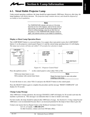Page 21ENGLISH
19  3M 19973M Multimedia Projector MP8660
Section 6: Lamp Information
6-1. Metal Halide Projector Lamp
Under normal operating conditions, the lamp should last approximately 1000 hours. However, after time, the
lamp brightness will slowly decrease.  The projection lamp contains mercury and should be disposed of
according to local regulations.
 Note
The TEMPERATURE indicator will come on if the lamp
becomes too hot. If this happens, wait for the fan motor to
stop running, turn the power off and...
