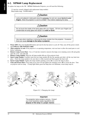Page 22ENGLISH
20 3M 19973M Multimedia Projector MP8660
6-2. MP8660 Lamp Replacement
To replace the lamp on the 3MMP8660 Multimedia Projector, you will need the following:
2.5 mm hex wrench (shipped with replacement lamp module)
Metal halide lamp  78-6969-8460-4
!Caution
Lamp and adjacent metal parts become extremely hot and can cause burns to your
fingers. Allow the projector to cool for at least 1 hour before replacing the lamp.
!Caution
Do not touch the inside of the lamp glass with your fingers.  Oil...