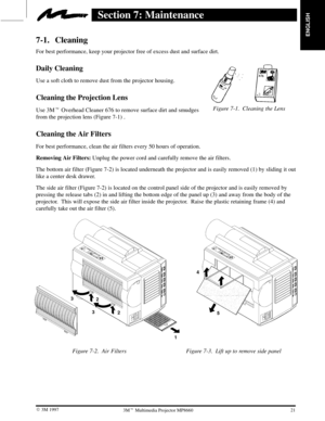 Page 23ENGLISH
Figure 7-1. Cleaning the Lens
21  3M 19973M Multimedia Projector MP8660
Section 7: Maintenance
7-1. Cleaning
For best performance, keep your projector free of excess dust and surface dirt.
Daily Cleaning
Use a soft cloth to remove dust from the projector housing.
Cleaning the Projection Lens
Use 3M Overhead Cleaner 676 to remove surface dirt and smudges 
from the projection lens (Figure 7-1) .
Cleaning the Air Filters
For best performance, clean the air filters every 50 hours of operation....