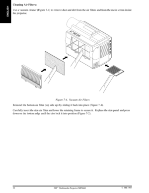 Page 24ENGLISH
22 3M 19973M Multimedia Projector MP8660
Cleaning Air Filters:
Use a vacuum cleaner (Figure 7-4) to remove dust and dirt from the air filters and from the mesh screen inside
the projector.
Figure 7-4. Vacuum Air Filters
Reinstall the bottom air filter (top side up) by sliding it back into place (Figure 7-4).
Carefully insert the side air filter and lower the retaining frame to secure it.  Replace the side panel and press
down on the bottom edge until the tabs lock it into position (Figure 7-2). 