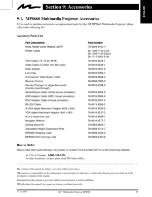 Page 27ENGLISH
25  3M 19973M Multimedia Projector MP8660
Section 9: Accessories
9-1. MP8660 Multimedia Projector  Accessories
If you wish to purchase accessories or replacement parts for the 3M MP8660 Multimedia Projector, please
refer to the following list:
Accessory Parts List
Part DescriptionPart Number
Metal Halide Lamp Module, 350W 78-6969-8460-4
Power Cords 26-1009-7103-0 US
26-1009-7104-8 Euro
26-1010-1051-5 UK
VGA Cable (15±15 pin M/M) 78-8118-3235-7
Video Cable (S-Video mini DIN-4pin) 78-8118-3238-1...