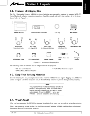 Page 5ENGLISH
3  3M 19973M Multimedia Projector MP8660
Section 1: Unpack
1-1. Contents of Shipping Box
The 3MMultimedia Projector MP8660 is shipped with the necessary cables required for standard VCR, PC,
Apple Macintosh or laptop computer connections. Carefully unpack and verify that you have all of the items
shown below in Figure 1-1.
MP8660  ProjectorRemote Control Transmitter
V
ideo Cable 
(S-Video mini DIN4-pin)
Lens Cap
Power Cord
(US, Euro, UK)VGA Cable
(15-15 pin M/M)
MAC Adaptor
3-Conductor
V...