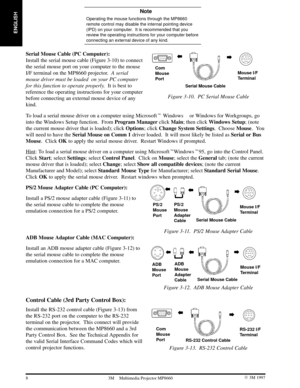 Page 10ENGLISH
8 3M 19973M Multimedia Projector MP8660
 Note
Operating the mouse functions through the MP8660
remote control may disable the internal pointing device
(IPD) on your computer.  It is recommended that you
review the operating instructions for your computer before
connecting an external device of any kind.
Serial Mouse Cable (PC Computer):  
Install the serial mouse cable (Figure 3-10) to connect
the serial mouse port on your computer to the mouse
I/F terminal on the MP8660 projector.  A serial...
