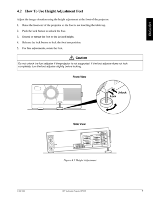 Page 11© 3M 1999 3Mª Multimedia Projector MP8725
ENGLISH
Front View
Side View
EPS-08A
OI
12AUDIO
OUT AUDIO INAC IN
12RGB INVIDEO S-VIDEO IN
(L)
MONO(R) AUDIO INCONTROL RGB OUT
LockUnlock
4.2    How To Use Height Adjustment Feet
Adjust the image elevation using the height adjustment at the front of the projector.
1. Raise the front end of the projector so the foot is not touching the table top.
2. Push the lock button to unlock the foot.
3. Extend or retract the foot to the desired height.
4. Release the lock...