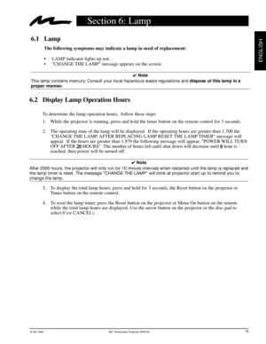 Page 17© 3M 1999 3Mª Multimedia Projector MP8725
ENGLISH
6.1 Lamp
The following symptoms may indicate a lamp in need of replacement:
¥ LAMP indicator lights up red.
¥ CHANGE THE LAMP message appears on the screen.
4 Note
This lamp contains mercury. Consult your local hazardous waste regulations and dispose of this lamp in a
proper manner.
6.2 Display Lamp Operation Hours
To determine the lamp operation hours,  follow these steps:
1. While the projector is running, press and hold the timer button on the remote...