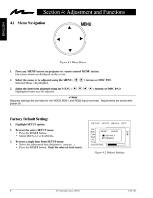 Page 103Mª Multimedia Projector MP8725© 3M 1999
ENGLISH
EPS-20A
MENU
Factory Default Setting:
1.     Highlight SETUP option.
2.     To reset the entire SETUP menu
¥ Press the RESET button.
¥ Select DEFAULT or CANCEL.
3.     To reset a single item from SETUP menu
¥ Select the adjustment item (brightness, contrast...)
¥ Press the RESET button.  Only the selected item resets.
SETUP INPUT  IMAGE  OPT.
RESET      ‘SETUP’
DEFAULT
CANCEL VOL
BRI
CON
SHA
COL
TIN
COLOR BAL
Section 4: Adjustment and Functions
4.1 Menu...