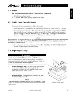 Page 18© 3M 1999 3Mª Multimedia Projector MP8740
ENGLISH
6.3 Replacing the Lamp
                    WARNING
Always turn off and unplug projector when changing lamp.
Lamp and adjacent metal parts become extremely hot and can
cause severe burns to your fingers.  Allow the projector to cool for
at least 30 minutes before replacing the lamp.
1.Remove lamp access door:  The lamp access door is located
on the bottom of the machine on the right side.  Use
screwdriver to unscrew the cover retaining screw (1) and
gently...