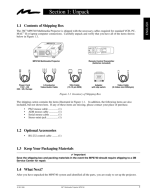 Page 6© 3M 1999 3Mª Multimedia Projector MP8740
ENGLISH
Section 1: Unpack
1.1 Contents of Shipping Box
The 3Mª MP8740 Multimedia Projector is shipped with the necessary cables required for standard VCR, PC,
MACª II or laptop computer connections.  Carefully unpack and verify that you have all of the items shown
below in Figure 1.1.
1.4 What Next?
After you have unpacked the MP8740 system and identified all the parts, you are ready to set up the projector.Figure 1.1  Inventory of Shipping Box
The shipping...