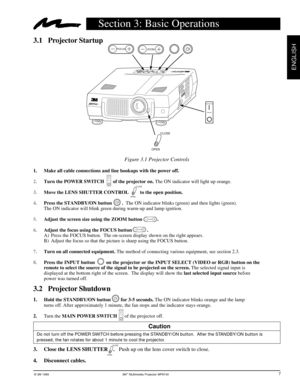 Page 10© 3M 1999 3Mª Multimedia Projector MP8740
ENGLISH
3.1 Projector Startup
Section 3: Basic Operations
7
Figure 3.1 Projector Controls
1. Make all cable connections and line hookups with the power off.
2.Turn the POWER SWITCH       of the projector on. The ON indicator will light up orange.
3.Move the LENS SHUTTER CONTROL         to the open position.
4.Press the STANDBY/ON button        .  The ON indicator blinks (green) and then lights (green).
The ON indicator will blink green during warm-up and lamp...