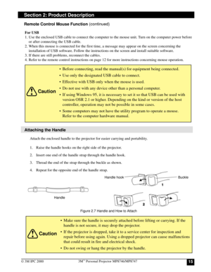 Page 15153M™ Personal Projector MP8746/MP8747
© 3M IPC 2000
Attaching the Handle
Section 2: Product Description
Attach the enclosed handle to the projector for easier carrying and portability.
1. Raise the handle hooks on the right side of the projector.
2. Insert one end of the handle strap through the handle hook.
3. Thread the end of the strap through the buckle as shown.
4. Repeat for the opposite end of the handle strap.
Caution
•Make sure the handle is securely attached before lifting or carrying. If the...