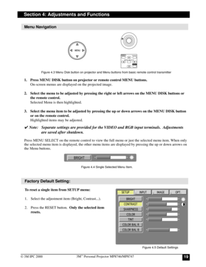 Page 19193M™ Personal Projector MP8746/MP8747
© 3M IPC 2000
Section 4: Adjustments and Functions
Menu Navigation
Factory Default Setting:
To reset a single item from SETUP menu:
1. Select the adjustment item (Bright, Contrast...).
2. Press the RESET button.  Only the selected item
resets. 1. Press MENU DISK button on projector or remote control MENU buttons.
On-screen menus are displayed on the projected image.
2. Select the menu to be adjusted by pressing the right or left arrows on the MENU DISK buttons or...