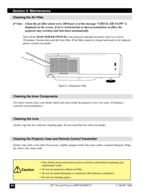 Page 243M™ Personal Projector MP8746/MP874724© 3M IPC 2000
Cleaning the Air Filter
✔ Note: Clean the air filter about every 100 hours or if the message “CHECK AIR FLOW” is
displayed on the screen. If air is restricted due to dust accumulation on filter, the
projector may overheat and shut down automatically.
Turn off the MAIN POWER SWITCH of the projector and pull out power cord. Let cool for
20 minutes. Vacuum dust and dirt from filter. If the filter cannot be cleaned and needs to be replaced,
please consult...