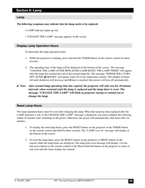 Page 25253M™ Personal Projector MP8746/MP8747
© 3M IPC 2000
Section 6: Lamp
Lamp
The following symptoms may indicate that the lamp needs to be replaced:
• LAMP indicator lights up red.
• “CHANGE THE LAMP” message appears on the screen.
Display Lamp Operation Hours
To determine the lamp operation hours:
1. While the projector is running, press and hold the TIMER button on the remote control for three
seconds.
2. The operating time of the lamp will be displayed at the bottom of the screen.  The message
“CHANGE...