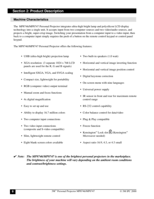 Page 83M™ Personal Projector MP8746/MP87478© 3M IPC 2000
Section 2: Product Description
Machine Characteristics
The  MP8746/MP8747 Personal Projector integrates ultra-high bright lamp and polysilicon LCD display
technology into a single unit. It accepts input from two computer sources and two video/audio sources, and
projects a bright, super-crisp image. Switching your presentation from a computer input to a video input, then
back to a computer input simply requires the push of a button on the remote control...