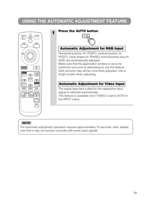 Page 2019
The automatic adjustment operation requires approximately 10 seconds. Al\
so, pleasenote that it may not function correctly with some input signals.
NOTE
1
USING THE AUTOMATIC ADJUSTMENT FEATURE
Press the AUTO button
Horizontal position (H. POSIT), vertical position (V.
POSIT), clock phase (H. PHASE) and horizontal size (H.
SIZE) are automatically adjusted.
Make sure that the application window is set to its
maximum size prior to attempting to use this feature.
Dark pictures may still be incorrectly...