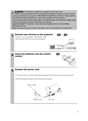 Page 43
1Connect your devices to the projector
Connect your computer, VCR and/or other
devices you will be using to the projector.
Insert the batteries into the remote
control2
3Connect the power cord
(1) Connect the connector of the electrical power cord to the AC inlet of th\
e main unit.
(2) Firmly plug the power cords plug into the outlet
WARNINGPrecautions to observe in regards to the power cord: 
Please use extra caution when connecting the projectors power cord as i\
ncorrect 
or faulty connections...