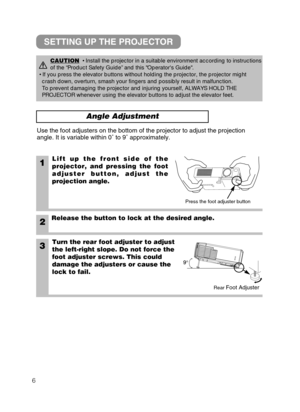 Page 76
Angle Adjustment
1Lift up the front side of the
projector, and pressing the foot
adjuster button, adjust the
projection angle.
2Release the button to lock at the desired angle.
3Turn the rear foot adjuster to adjust
the left-right slope. Do not force the
foot adjuster screws. This could
damage the adjusters or cause the
lock to fail.
Use the foot adjusters on the bottom of the projector to adjust the proj\
ection
angle. It is variable within 0˚ to 9 ˚ approximately.
CAUTION• Install the projector in a...