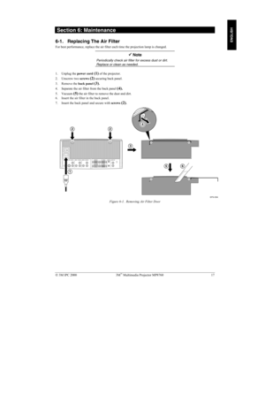 Page 22 3M IPC 2000 3M Multimedia Projector MP8760 17
ENGLISH
 Section 6: Maintenance
6-1. Replacing The Air Filter
For best performance, replace the air filter each time the projection lamp is changed.
!! ! !
 Note
Periodically check air filter for excess dust or dirt.
Replace or clean as needed.
1. Unplug the power cord (1) of the projector.
2. Unscrew two screws 
(2) securing back panel.
3. Remove the back panel 
(3).
4. Separate the air filter from the back panel 
(4).
5. Vacuum (5) the air filter to...