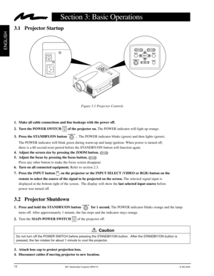 Page 133M™ Multimedia Projector MP8770© 3M 2000
ENGLISH
12
Section 3: Basic Operations
Figure 3.1 Projector Controls
3.1 Projector Startup
Caution
M
P
87
7
0
+ZO
O
MMUTEINPUTS
T
A
N
D
B
Y
 O
NRE
SETPOWER
LAMP
TEMPME
NU+F
O
C
U
S
MP8770PORTABLE PROJECTOR
OI
+ZOOMMUTEINPUT
STANDBY ONRESETPOWER LAMP TEMP
MENU
+——FOCUS
EPS-130A
Do not turn off the POWER SWITCH before pressing the STANDBY/ON button.  After the STANDBY/ON button is
pressed, the fan rotates for about 1 minute to cool the projector.
1. Make all cable...