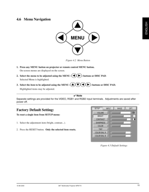 Page 16© 3M 2000 3M™ Multimedia Projector MP8770
ENGLISH
15
4.6 Menu Navigation
Figure 4.2  Menu Button
Figure 4.3 Default Settings
MENU
VOLUME
SETUP
BRIGHT
CONTRAST
SHARPNESS
COLOR
TINT
COLOR BAL R
COLOR BAL B
INPUTIMAGEOPT.
1. Press any MENU button on projector or remote control MENU button.
On-screen menus are displayed on the screen.
2. Select the menu to be adjusted using the MENU (
) buttons or DISC PAD.
Selected Menu is highlighted.
3. Select the item to be adjusted using the MENU (
) buttons or DISC...