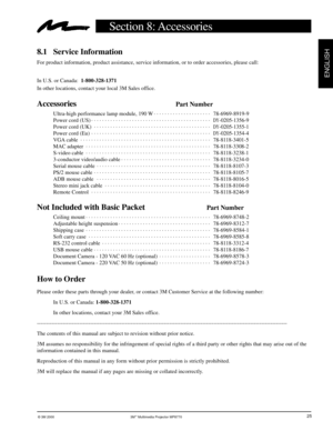 Page 26© 3M 2000 3M™ Multimedia Projector MP8770
ENGLISH
25
Section 8: Accessories
8.1 Service Information
For product information, product assistance, service information, or to order accessories, please call:
In U.S. or Canada:  1-800-328-1371
In other locations, contact your local 3M Sales office.
AccessoriesPart Number
Ultra-high performance lamp module, 190 W. . . . . . . . . . . . . . . . . . . . . 
78-6969-8919-9
Power cord (US). . . . . . . . . . . . . . . . . . . . . . . . . . . . . . . . . . . . . . ....