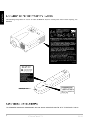 Page 53M™ Multimedia Projector MP8770© 3M 2000
ENGLISH
4
SAVE THESE INSTRUCTIONS
The information contained in this manual will help you operate and maintain your 3M MP8770 Multimedia Projector.
LOCATION OF PRODUCT SAFETY LABELS
The following safety labels are used on or within the MP8770 projector to alert you to items or areas requiring your
attention:
Laser Aperture
LASER RADIATION
DO NOT STARE INTO BEAM
WAVE LENGTH: 670 mm
MAX. OUTPUT: 1mW
CLASS II LASER PRODUCT
CAUTION
AVOID EXPOSURE-
LASER RADIATION IS...