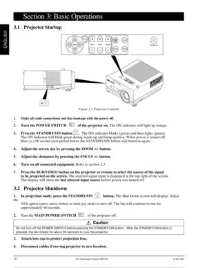 Page 133Mª Multimedia Projector MP8780© 3M 1999
ENGLISH
12
Section 3: Basic Operations
3.1 Projector Startup
Figure 3.1 Projector Controls
1. Make all cable connections and line hookups with the power off.
2. Turn the POWER SWITCH            of the projector on. The ON indicator will light up orange.
3. Press the STANDBY/ON button       .  The ON indicator blinks (green) and then lights (green).
The ON indicator will blink green during warm-up and lamp ignition. When power is turned off,
there is a 90 second...