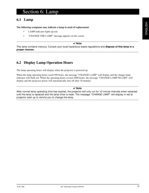 Page 20© 3M 1999 3Mª Multimedia Projector MP8780
ENGLISH
19
6.1 Lamp
The following symptoms may indicate a lamp in need of replacement:
¥ LAMP indicator lights up red.
¥ CHANGE THE LAMP message appears on the screen.
4 Note
This lamp contains mercury. Consult your local hazardous waste regulations and dispose of this lamp in a
proper manner.
6.2 Display Lamp Operation Hours
The lamp operating hours will display when the projector is powered up.
When the lamp operating hours reach 950 hours, the message CHANGE...