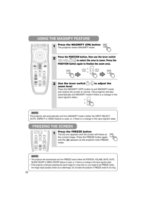 Page 23The projector will automatically exit from MAGNIFY mode if either the INPUT SELECT,
AUTO, ASPECT or VIDEO feature is used, or, if there is a change in the input signals state.
NOTE
•The projector will automatically exit from FREEZE mode if either the POSITION, VOLUME, MUTE, AUTO,
BLANK ON/OFF or MENU ON/OFF feature is used, or, if there is a change in the input signals state.
•If the projector continues projecting the same image for a long time (i.e. you forget to exit FREEZE mode),
the image might...