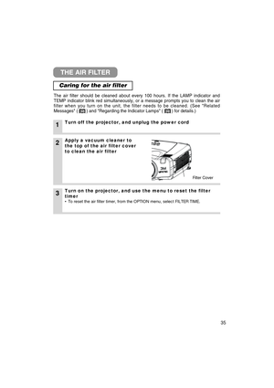 Page 3635
THE AIR FILTER
Caring for the air filter
The air filter should be cleaned about every 100 hours. If the LAMP indi\
cator and
TEMP indicator blink red simultaneously, or a message prompts you to cle\
an the air
filter when you turn on the unit, the filter needs to be cleaned. (See \
Related
Messages (       ) and Regarding the Indicator Lamps (       ) fo\
r details.)
1Turn off the projector, and unplug the power cord
2
3Turn on the projector, and use the menu to reset the filter
timer
• To reset the...