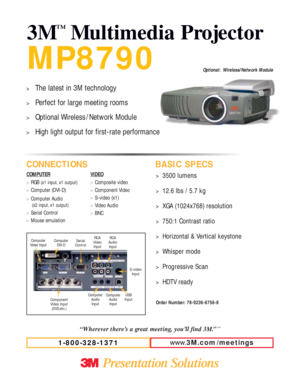 Page 1MP8790
3M
™
Multimedia Projector
CONNECTIONS BASIC SPECS
Serial  
Control
Component
Video Input
(DVD,etc.)RCA
Audio
Input
USB
Input Computer
Audio
Input
RCA
Video
Input
COMPUTER
>RGB (x1 input, x1 output)
>
Computer (DVI-D)
>Computer Audio
(x2 input, x1 output)
>
Serial Control
>Mouse emulationVIDEO
>Composite video
>Component Video 
>S-video (x1)
>Video Audio
>BNC
S-video
Input
Computer
Audio
Input
Computer
Video InputComputer
DVI-D
www.3M.com / meetings
1-800-328-1371
>3500 lumens
>12.6 lbs / 5.7 kg...