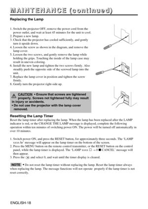 Page 18ENGLISH-18ENGLISH-18
M M M M
A A A A
I I I I
N N N N
T T T T
E E E E
N N N N
A A A A
N N N N
C C C C
E E E E
       
( ( ( (
c c c c
o o o o
n n n n
t t t t
i i i i
n n n n
u u u u
e e e e
d d d d
) ) ) )
Replacing the Lamp
1. Switch the projector OFF, remove the power cord from the
power outlet, and wait at least 45 minutes for the unit to cool.
2. Prepare a new lamp.
3. Check that the projector has cooled sufficiently, and gently
turn it upside down.
4. Loosen the screw as shown in the diagram, and...