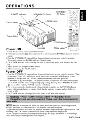 Page 9ENGLISH-9
ENGLISH
ENGLISH-9
OPERATIONS
OPERATIONS
Power ON
1. Check that the power cord is connected correctly.
2. Set the power switch to [ | ]. The standby mode is selected, and the \
POWER indicator is turned to
orange.
3. Press the STANDBY/ON button  on the control panel or the remote control transmitter. Warm-up begins and the POWER indicator blinks in green.
4. The POWER indicator ceases blinking and turns to green when power is \
on. Remove the lens cap.
5. Adjust picture size using the ZOOM...