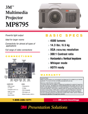 Page 1Powerful light output
Ideal for larger rooms
Connectivity for almost all types of 
applications
Full range of video connections
CONNECTIONS
www.3M.com / meetings
1-800-328-1371
>4500 lumens
> 14.3 lbs / 6.5 kg
> XGA 
(1024x768)resolution
> 300:1 Contrast ratio
> Horizontal
&Vertical keystone
> Whisper mode
> HDTV ready
3M
™
Multimedia
Projector
MP8795
BASIC SPECS
COMPUTER
> RGB (x2 input)
(x1 output)
> 
Computer(DVI-D x1)
> 
Audio (x2 input)
(x1 output)
> 
Serial ControlVIDEO
> Component(3)
> 
S-Video
>...